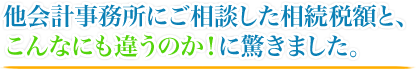 他会計事務所にご相談した相続税額と、こんなにも違うのか！に驚きました。