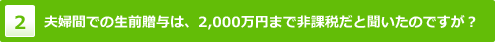 夫婦間での生前贈与は、2,000万円まで非課税だと聞いたのですが？