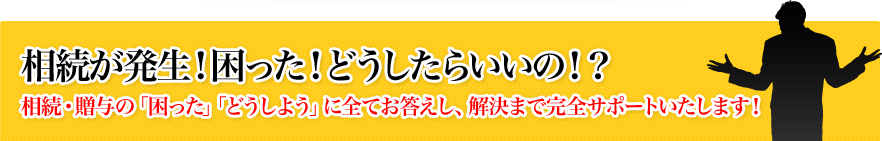 相続が発生！困った！どうしたらいいの！？相続・贈与の「困った」「どうしよう」に全てお答えし、解決まで完全サポートいたします！